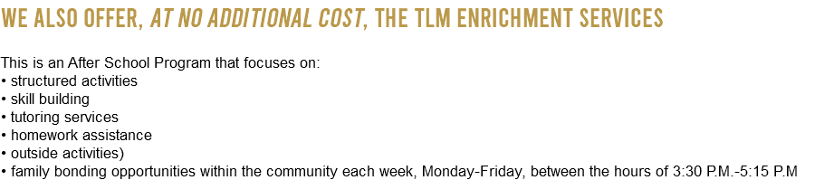 We also offer, at NO ADDITIONAL COST, the TLM Enrichment Services This is an After School Program that focuses on: • structured activities • skill building • tutoring services • homework assistance • outside activities) • family bonding opportunities within the community each week, Monday-Friday, between the hours of 3:30 P.M.-5:15 P.M